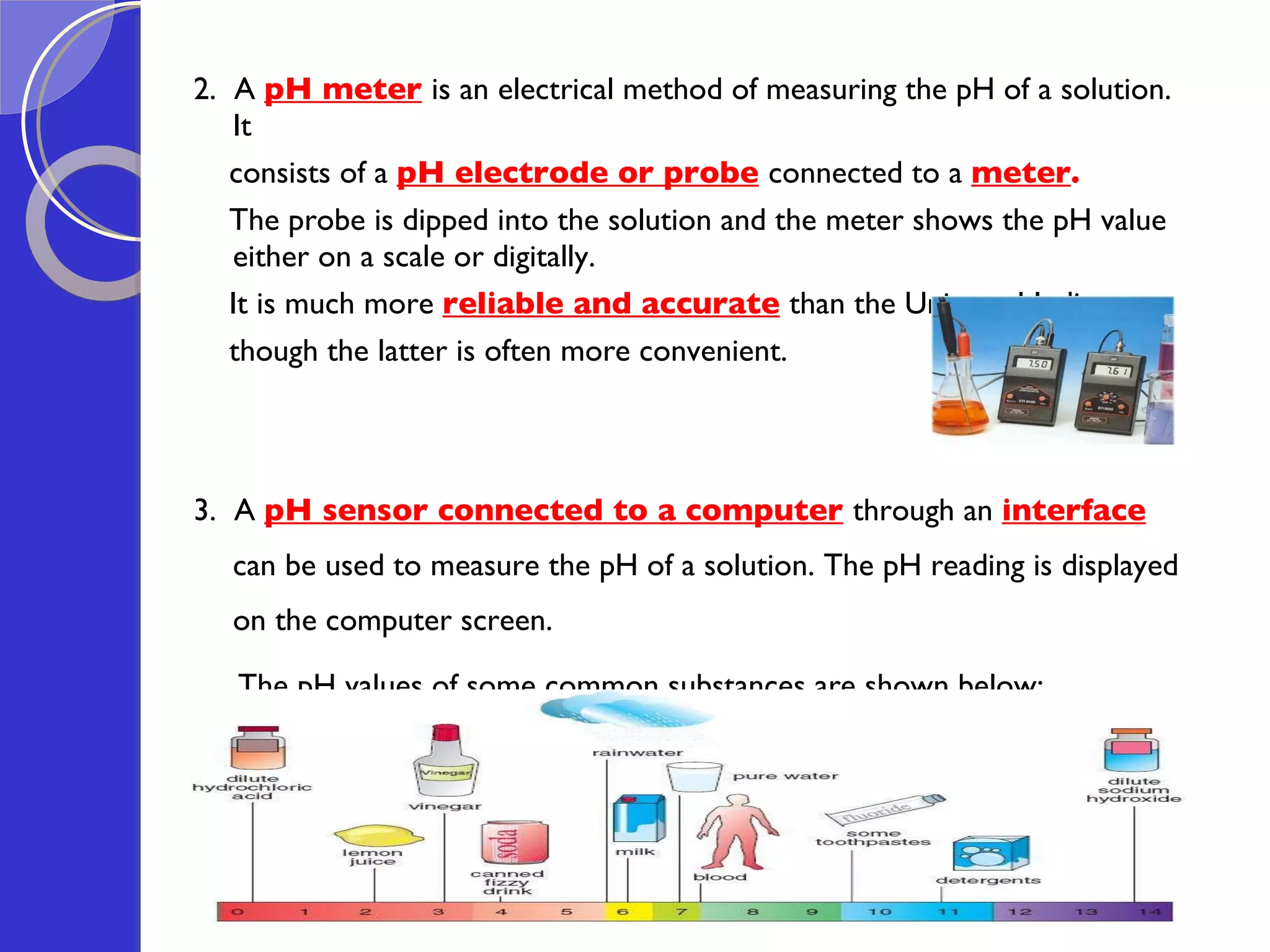 2.  A  pH meter   is an electrical method of measuring the pH of a solution. It  consists of a  pH electrode or probe   connected to a  meter .  The probe is dipped into the solution and the meter shows the pH value either on a scale or digitally.  It is much more  reliable and accurate   than the Universal Indicator,  though the latter is often more convenient.  3.  A  pH sensor connected to a computer   through an  interface  can be used to measure the pH of a solution. The pH reading is displayed on the computer screen.   The pH values of some common substances are shown below: 