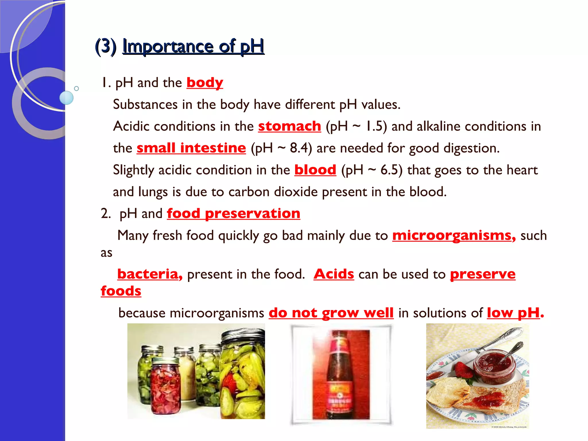(3)  Importance of pH 1. pH and the   body   Substances in the body have different pH values.  Acidic conditions in the  stomach  (pH ~ 1.5) and alkaline conditions in  the  small intestine   (pH ~ 8.4) are needed for good digestion.  Slightly acidic condition in the  blood   (pH ~ 6.5) that goes to the heart  and lungs is due to carbon dioxide present in the blood. 2.  pH and  food preservation Many fresh food quickly go bad mainly due to  microorganisms ,  such as  bacteria ,  present in the food.   Acids  can be used to  preserve foods   because microorganisms  do not grow well   in solutions of  low pH . 