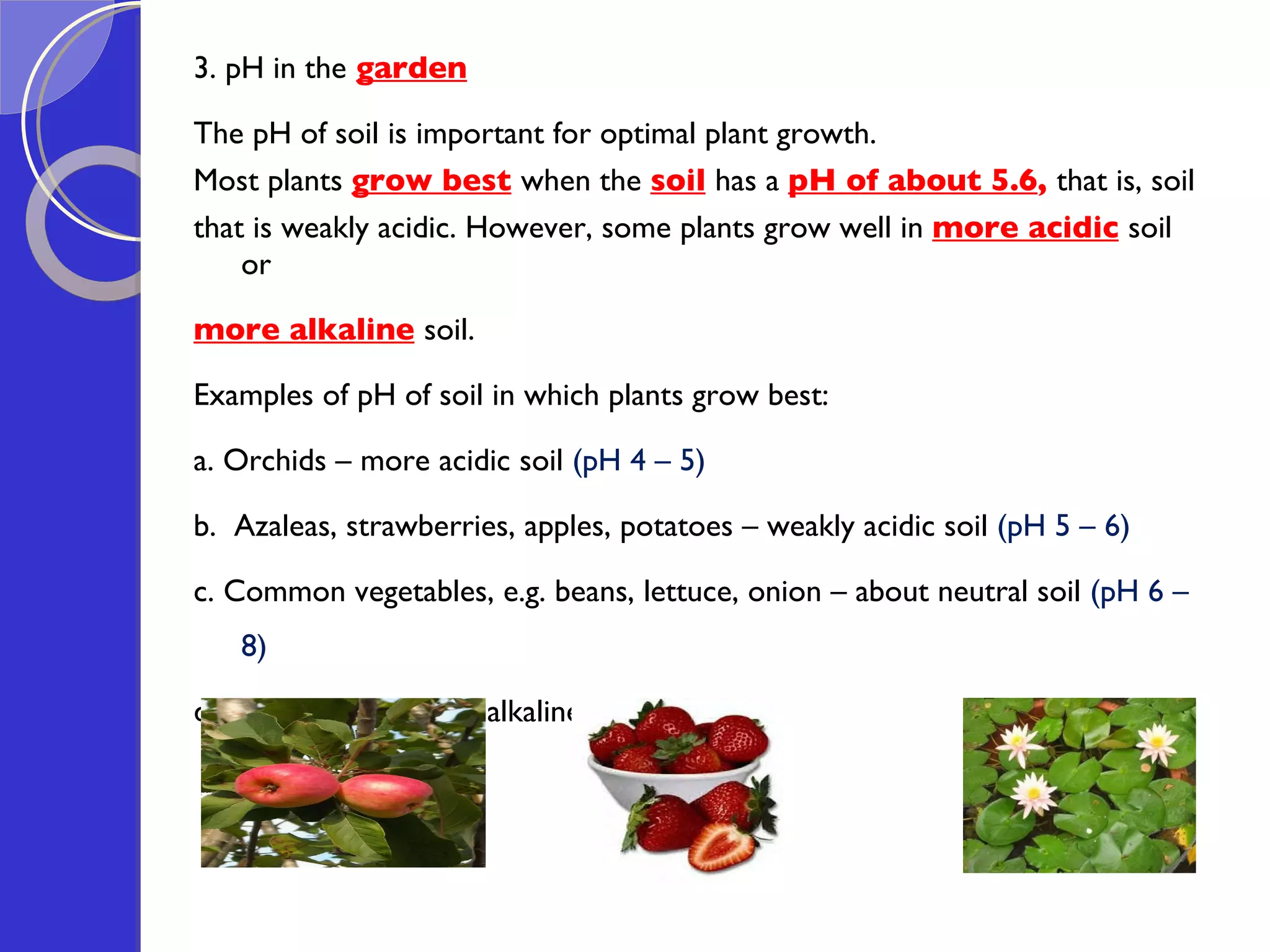 3. pH in the   garden   The pH of soil is important for optimal plant growth.  Most plants  grow best   when the  soil   has a  pH of about 5.6 ,  that is, soil  that is weakly acidic. However, some plants grow well in  more acidic   soil or  more alkaline   soil.  Examples of pH of soil in which plants grow best: a. Orchids – more acidic soil  (pH 4 – 5) b.  Azaleas, strawberries, apples, potatoes – weakly acidic soil  (pH 5 – 6) c. Common vegetables, e.g. beans, lettuce, onion – about neutral soil  (pH 6 – 8) d. Water lilies – more alkaline soil  (pH 8 – 9) 