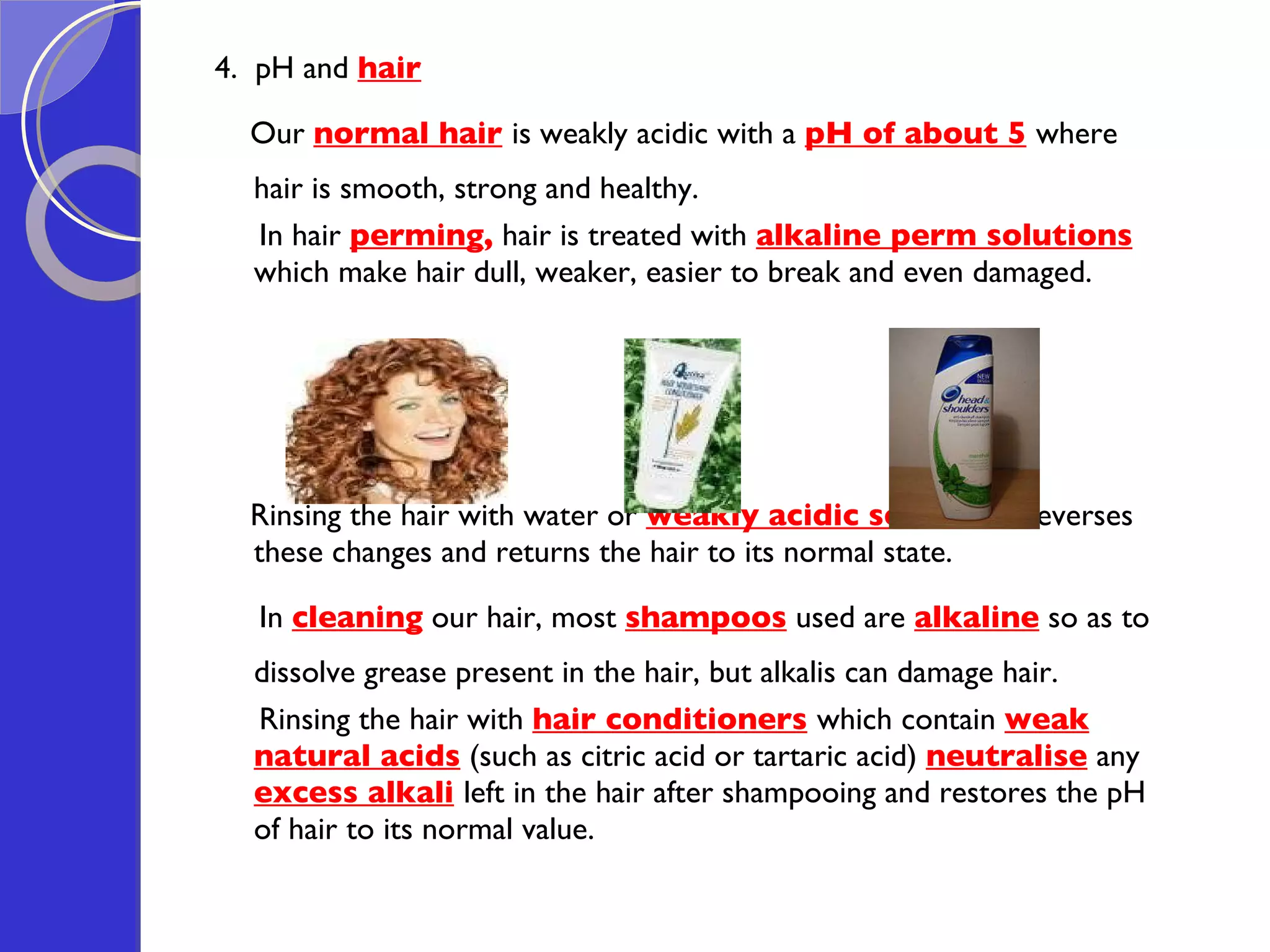 4.  pH and  hair Our  normal hair   is weakly acidic with a  pH of about 5   where hair is smooth, strong and healthy.  In hair  perming ,  hair is treated with  alkaline perm solutions   which make hair dull, weaker, easier to break and even damaged.  Rinsing the hair with water or  weakly acidic solutions   reverses these changes and returns the hair to its normal state. In  cleaning  our hair, most  shampoos  used are  alkaline  so as to dissolve grease present in the hair, but alkalis can damage hair.  Rinsing the hair with  hair conditioners   which contain  weak natural acids  (such as citric acid or tartaric acid)  neutralise  any  excess alkali   left in the hair after shampooing and restores the pH of hair to its normal value.  