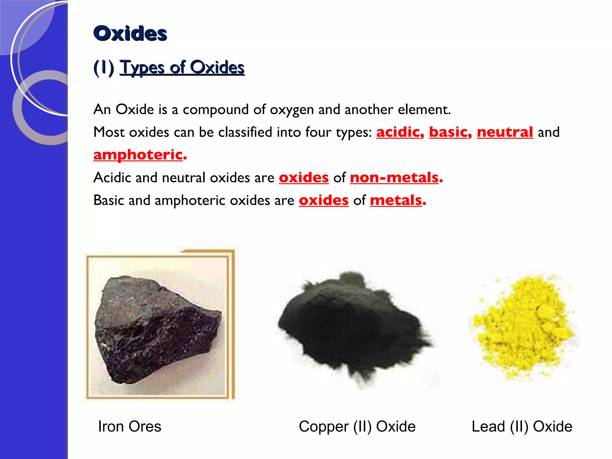 Oxides (1)  Types of Oxides An Oxide is a compound of oxygen and another element. Most oxides can be classified into four types:  acidic ,  basic ,  neutral   and  amphoteric .   Acidic and neutral oxides are  oxides  of  non-metals .  Basic and amphoteric oxides are  oxides  of  metals .  Iron Ores  Copper (II) Oxide  Lead (II) Oxide  