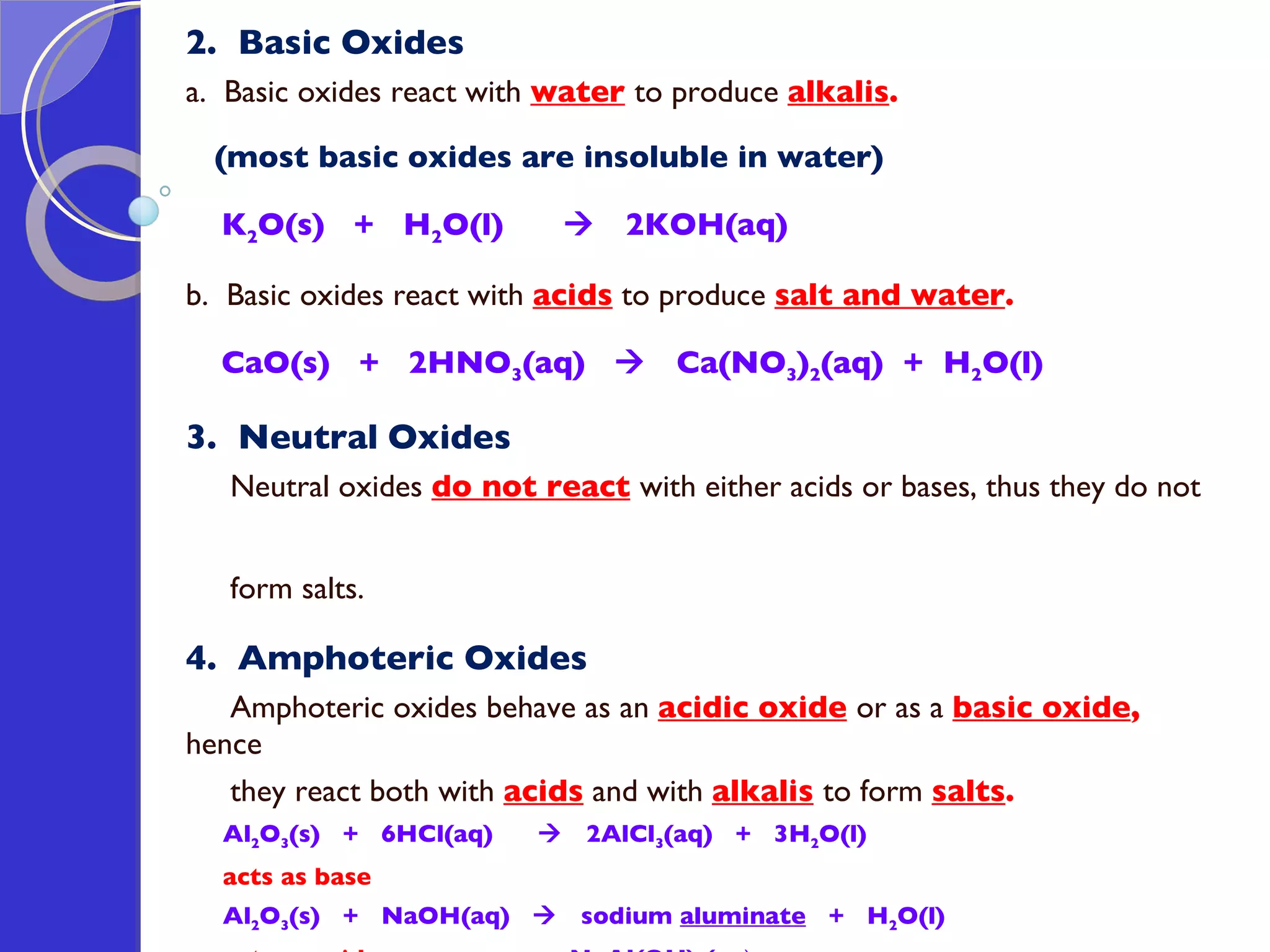 2.  Basic Oxides a.  Basic oxides react with  water   to produce  alkalis . (most basic oxides are insoluble in water) K 2 O(s)  +  H 2 O(l)     2KOH(aq)  b.  Basic oxides react with  acids  to produce  salt and water .  CaO(s)  +  2HNO 3 (aq)     Ca(NO 3 ) 2 (aq)  +  H 2 O(l)  3.  Neutral   Oxides Neutral oxides  do not react   with either acids or bases, thus they do not  form salts. 4.  Amphoteric Oxides Amphoteric oxides behave as an  acidic oxide   or as a  basic oxide ,  hence  they react both with  acids  and with  alkalis   to form  salts . Al 2 O 3 (s)  +  6HCl(aq)     2AlCl 3 (aq)  +  3H 2 O(l)  acts as base  Al 2 O 3 (s)  +  NaOH(aq)     sodium  aluminate   +  H 2 O(l)  acts as acid   NaAl(OH) 4 (aq ) 