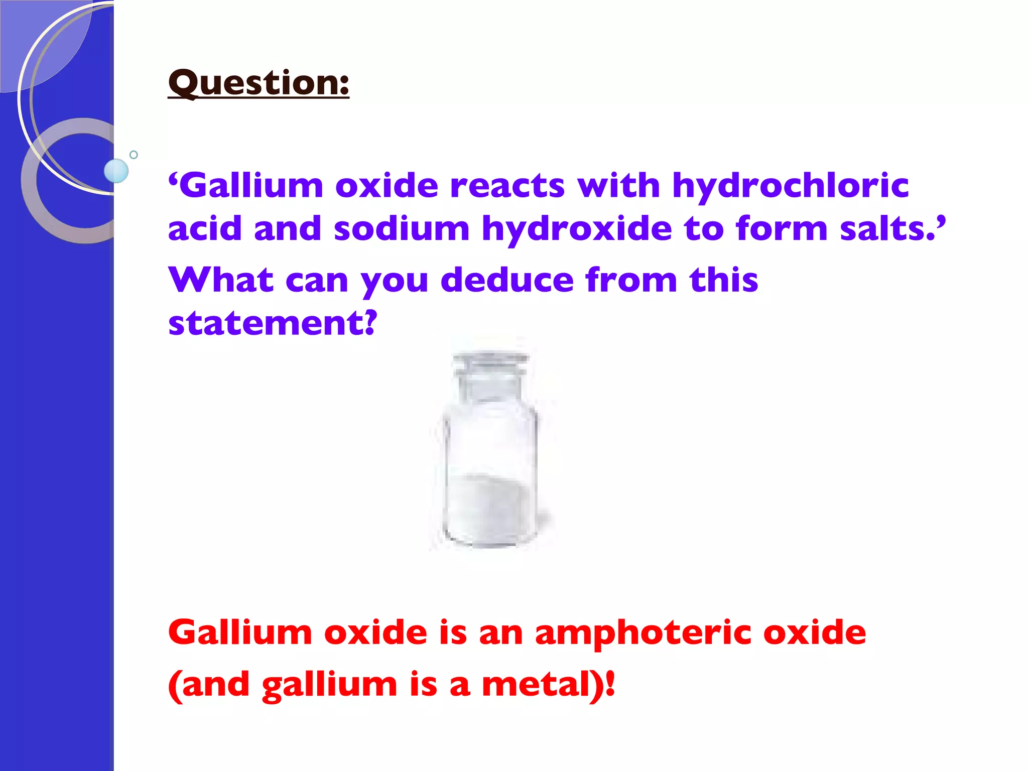 Question: ‘ Gallium oxide reacts with hydrochloric acid and sodium hydroxide to form salts.’  What can you deduce from this statement? Gallium oxide is an amphoteric oxide  (and gallium is a metal)! 