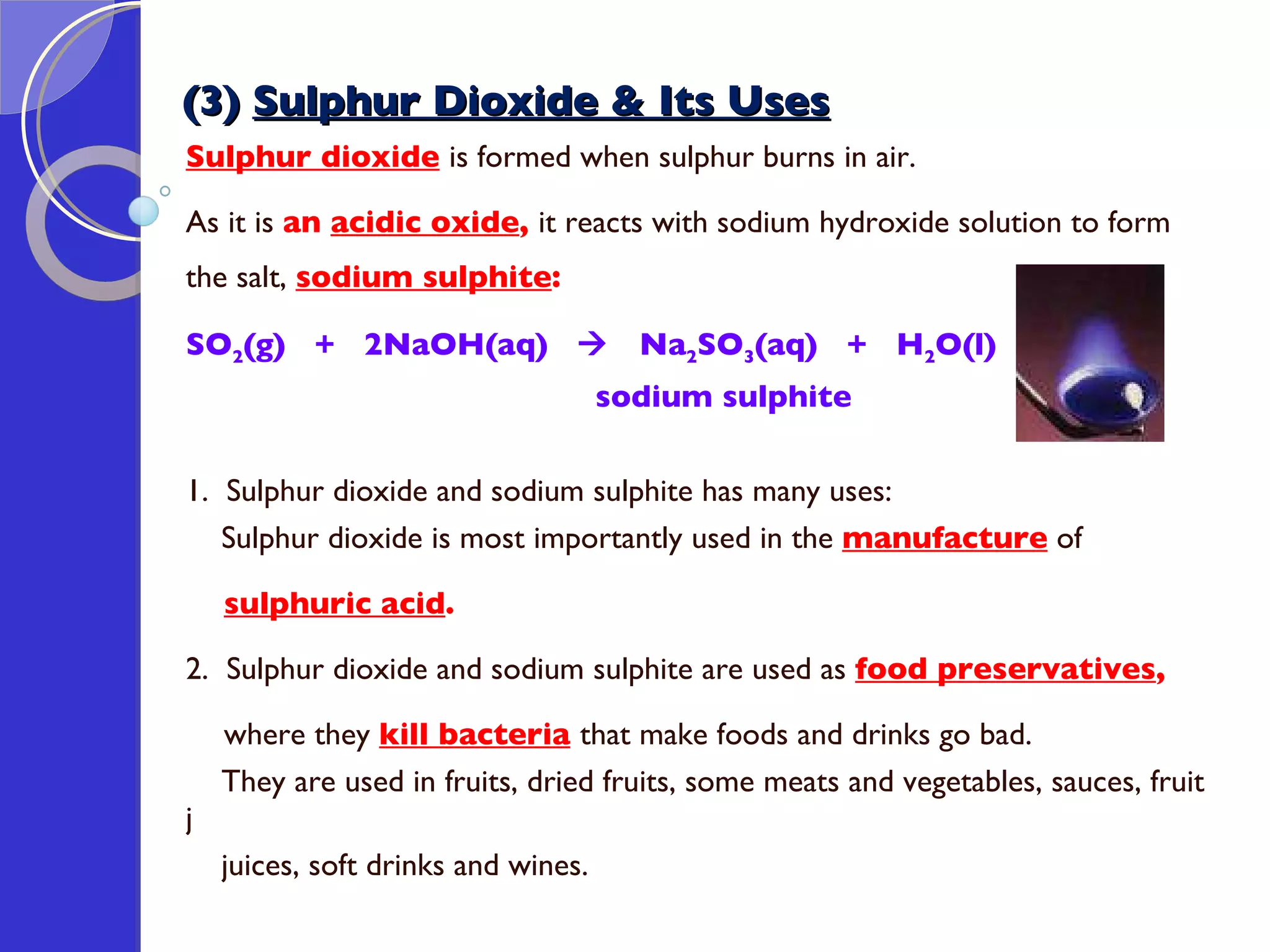 (3)  Sulphur Dioxide & Its Uses Sulphur dioxide   is formed when sulphur burns in air. As it is  an  acidic oxide ,  it reacts with sodium hydroxide solution to form the salt,  sodium sulphite : SO 2 (g)  +  2NaOH(aq)     Na 2 SO 3 (aq)  +  H 2 O(l)  sodium sulphite 1.  Sulphur dioxide and sodium sulphite has many uses: Sulphur dioxide is most importantly used in the  manufacture  of  sulphuric acid . 2.  Sulphur dioxide and sodium sulphite are used as  food preservatives ,  where they  kill bacteria   that make foods and drinks go bad.  They are used in fruits, dried fruits, some meats and vegetables, sauces, fruit j  juices, soft drinks and wines. 