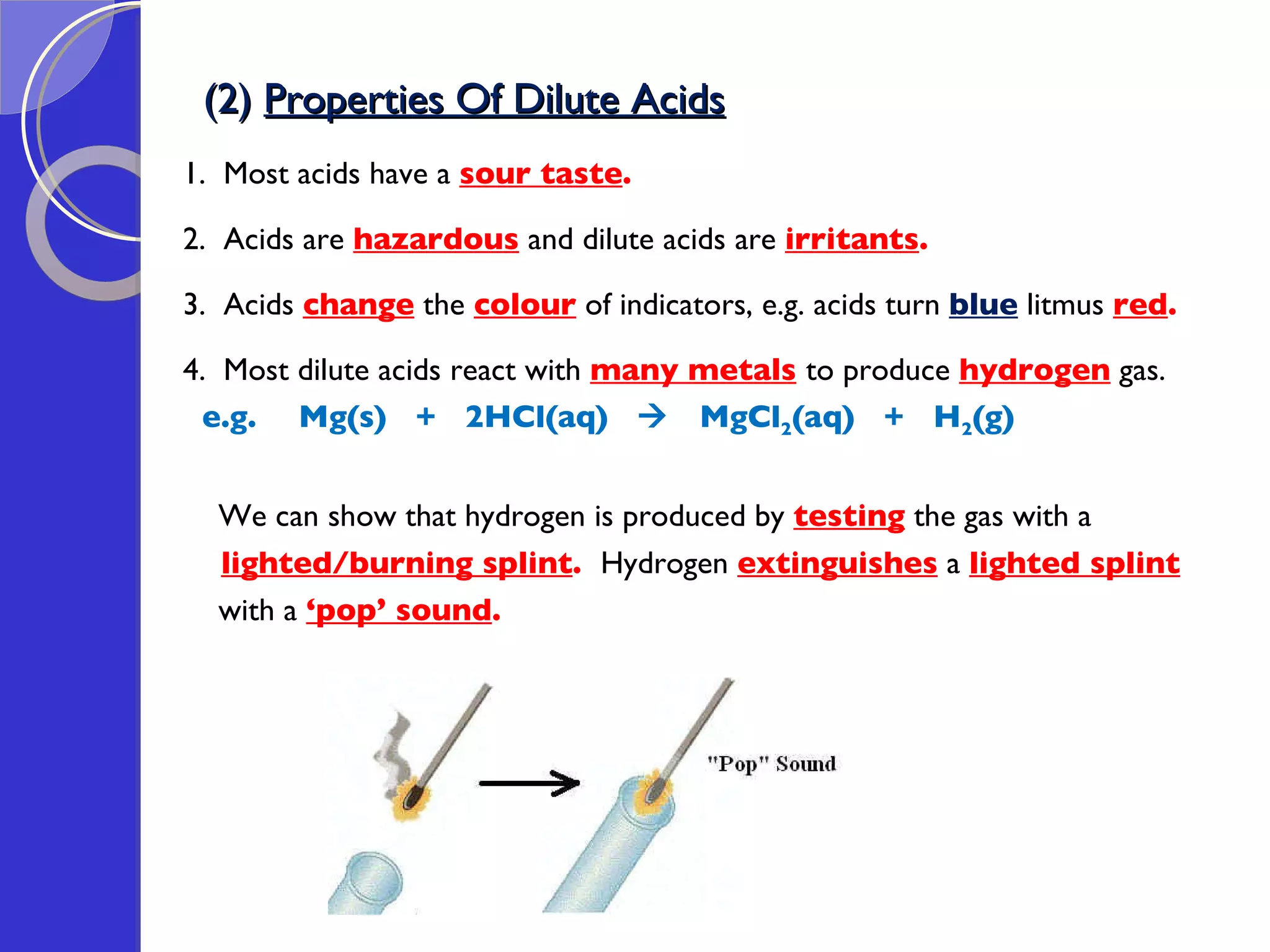 (2)  Properties Of Dilute Acids 1.  Most acids have a  sour taste . 2.  Acids are  hazardous  and dilute acids are  irritants .  3.  Acids  change  the  colour  of indicators, e.g. acids turn  blue  litmus  red .   4.  Most dilute acids react with  many metals   to produce  hydrogen  gas. e.g. Mg(s)  +  2HCl(aq)     MgCl 2 (aq)  +  H 2 (g) We can show that hydrogen is produced by  testing  the gas with a lighted/burning splint .  Hydrogen  extinguishes  a  lighted splint with a  ‘pop’ sound .  