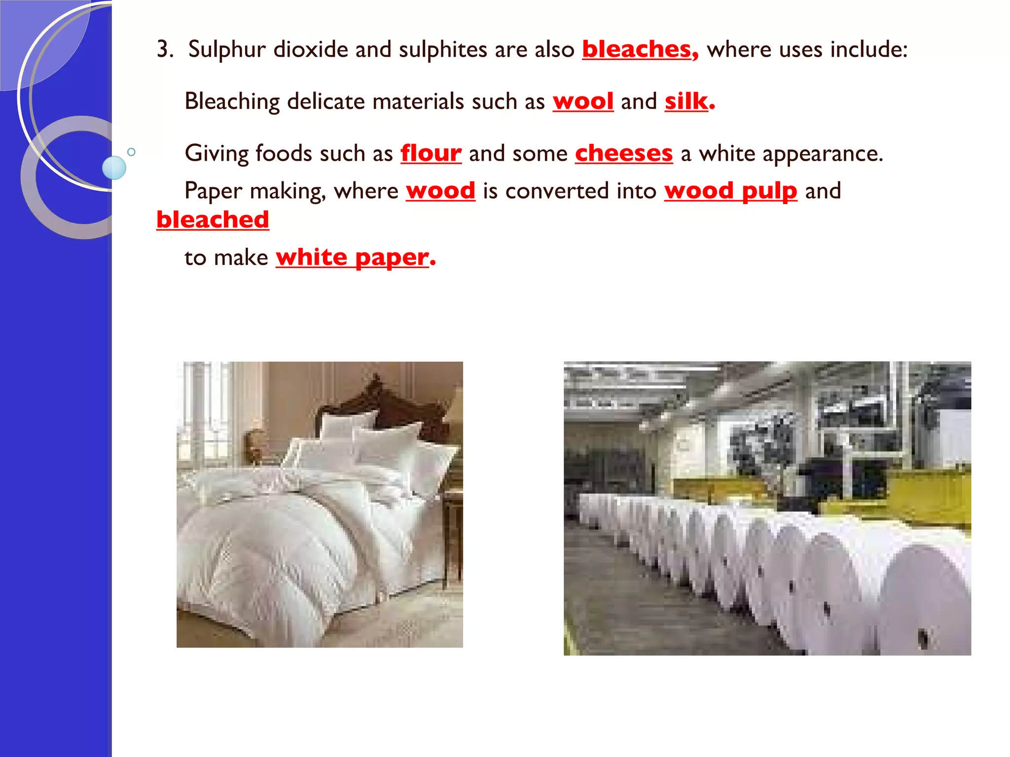 3.  Sulphur dioxide and sulphites are also  bleaches ,  where uses include: Bleaching delicate materials such as  wool  and  silk . Giving foods such as  flour  and some  cheeses   a white appearance. Paper making, where  wood  is converted into  wood pulp   and  bleached   to make  white paper . 