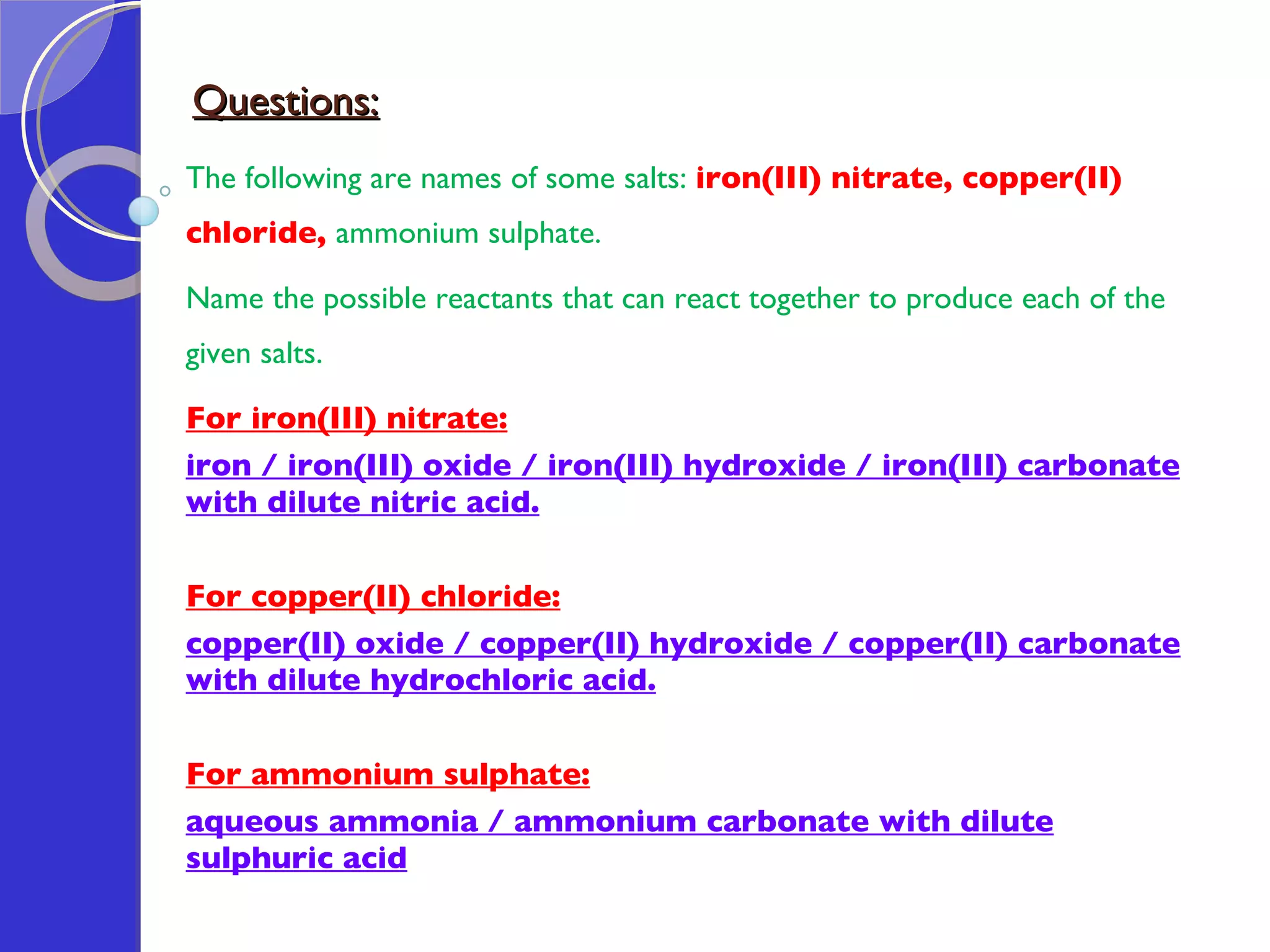 Questions: The following are names of some salts:  iron(III) nitrate, copper(II) chloride,  ammonium sulphate.  Name the possible reactants that can react together to produce each of the given salts.  For iron(III) nitrate: iron / iron(III) oxide / iron(III) hydroxide / iron(III) carbonate with dilute nitric acid.   For copper(II) chloride: copper(II) oxide / copper(II) hydroxide / copper(II) carbonate with dilute hydrochloric acid.   For ammonium sulphate: aqueous ammonia / ammonium carbonate with dilute sulphuric acid 