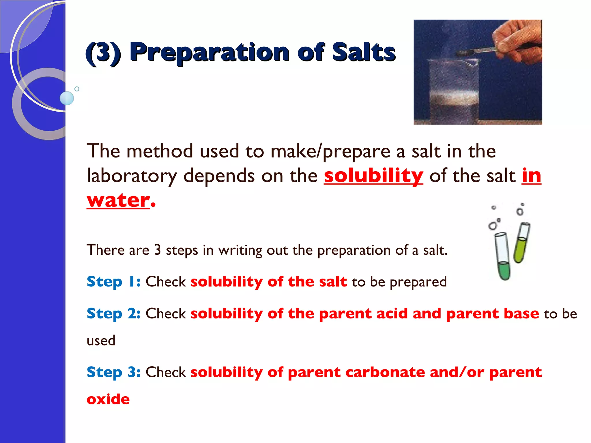 (3) Preparation of Salts The method used to make/prepare a salt in the laboratory depends on the  solubility  of the salt  in water .  There are 3 steps in writing out the preparation of a salt. Step 1:  Check  solubility of the salt  to be prepared Step 2:  Check  solubility of the parent acid and parent base  to be used Step 3:  Check  solubility of parent carbonate and/or parent oxide 