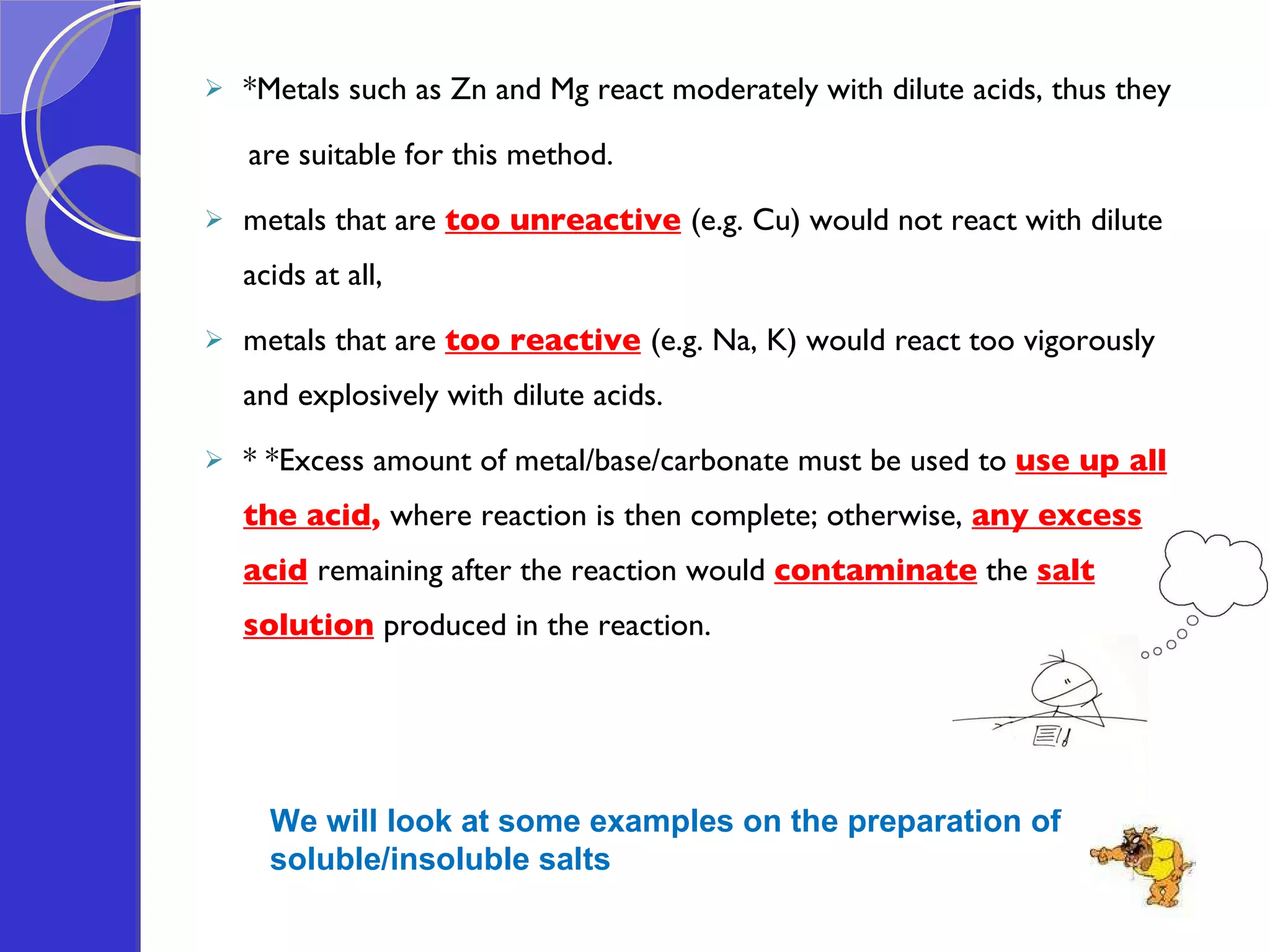 *Metals such as Zn and Mg react moderately with dilute acids, thus they  are suitable for this method. metals that are  too unreactive   (e.g. Cu) would not react with dilute  acids at all,  metals that are  too reactive   (e.g. Na, K) would react too vigorously and explosively with dilute acids.  * *Excess amount of metal/base/carbonate must be used to  use up all the acid ,  where reaction is then complete; otherwise,  any excess acid   remaining after the reaction would  contaminate  the  salt solution   produced in the reaction.   We will look at some examples on the preparation of  soluble/insoluble salts 