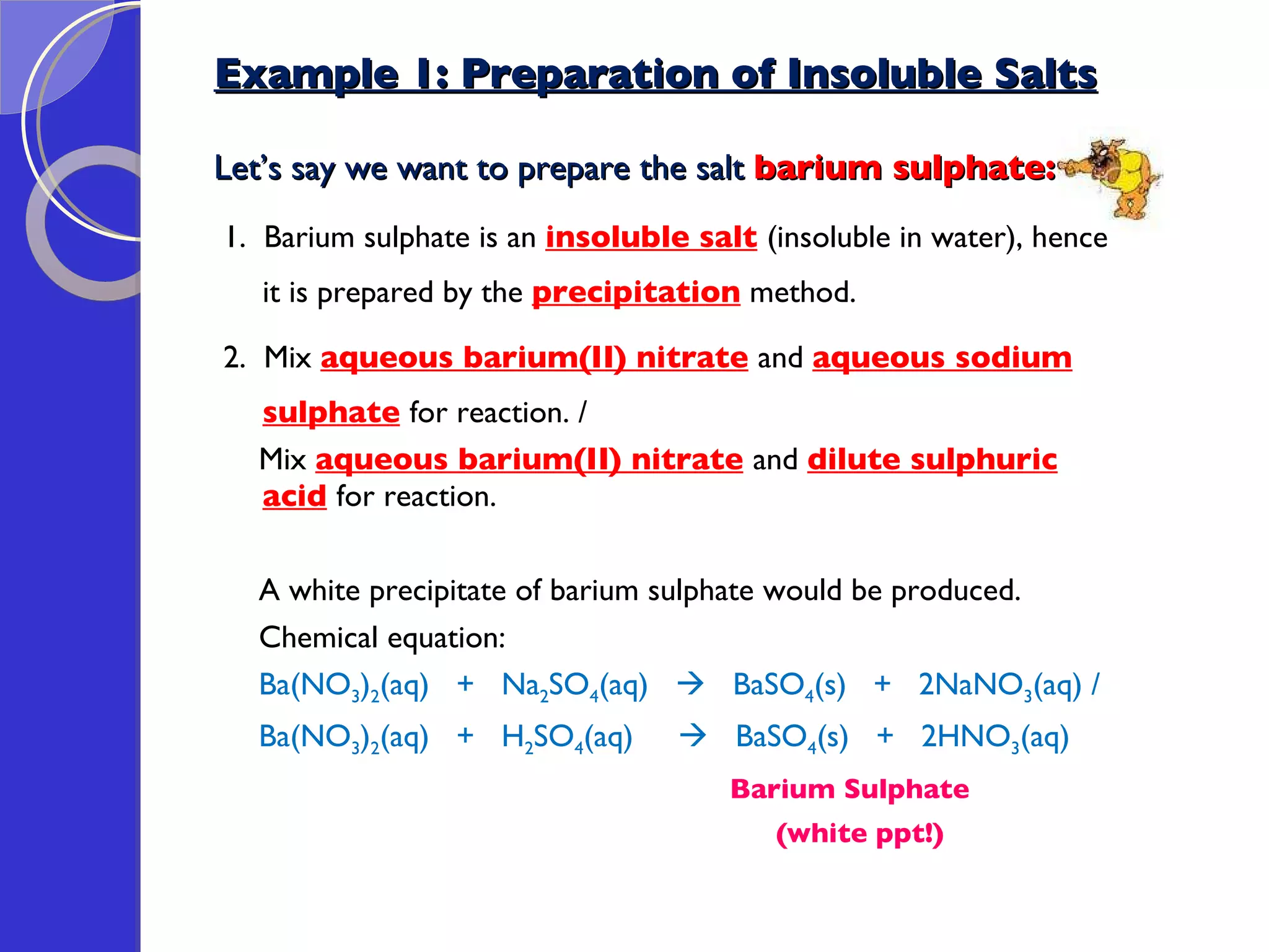 Example 1: Preparation of Insoluble Salts Let’s say we want to prepare the salt  barium sulphate: 1.  Barium sulphate is an  insoluble salt   (insoluble in water), hence it is prepared by the  precipitation  method.  2.  Mix  aqueous barium(II) nitrate   and  aqueous sodium sulphate   for reaction. / Mix  aqueous barium(II) nitrate   and  dilute sulphuric acid   for reaction. A white precipitate of barium sulphate would be produced. Chemical equation: Ba(NO 3 ) 2 (aq)  +  Na 2 SO 4 (aq)     BaSO 4 (s)  +  2NaNO 3 (aq) / Ba(NO 3 ) 2 (aq)  +  H 2 SO 4 (aq)     BaSO 4 (s)  +  2HNO 3 (aq) Barium Sulphate (white ppt!) 