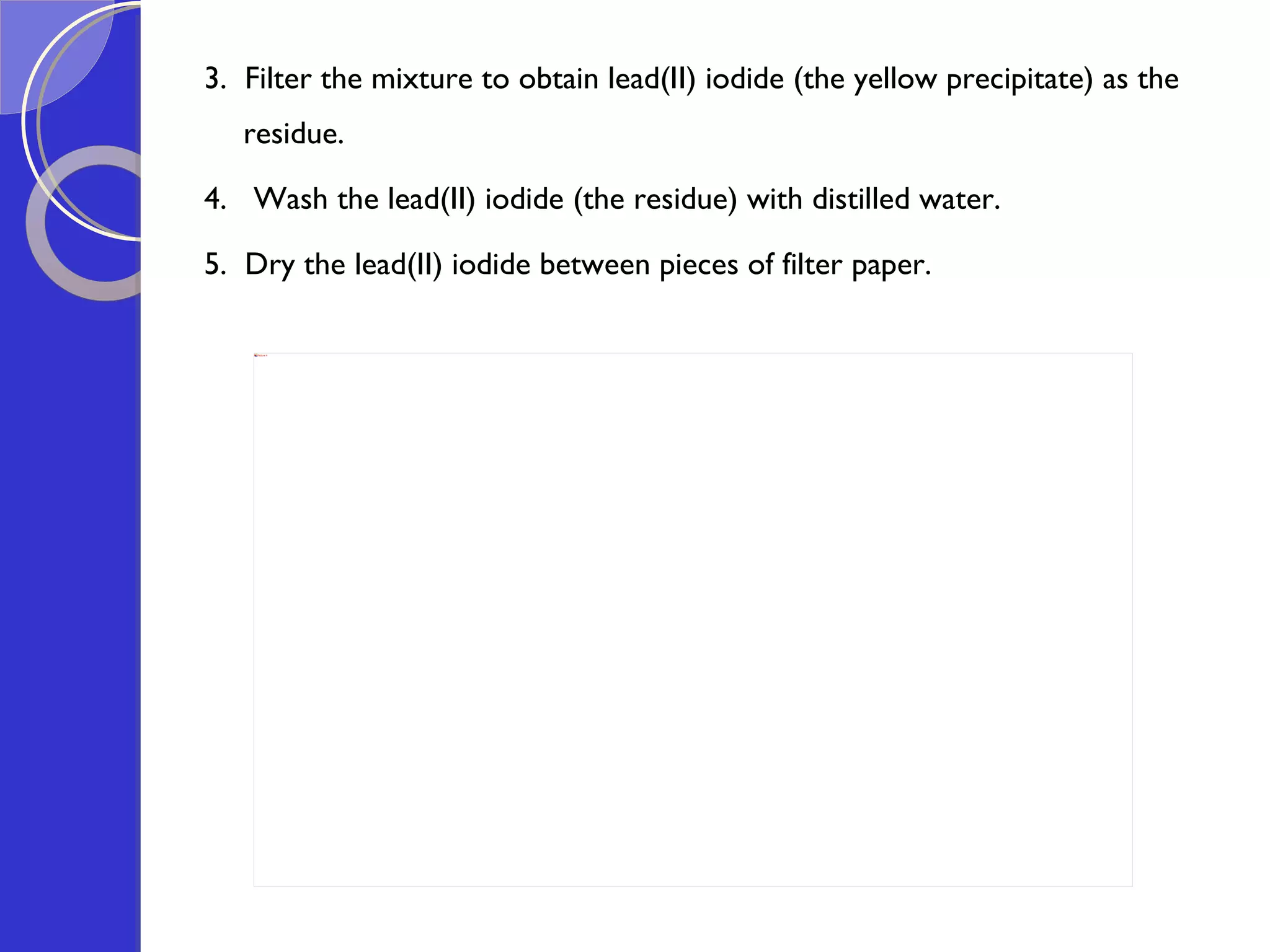 3.  Filter the mixture to obtain lead(II) iodide (the yellow precipitate) as the residue.  4.  Wash the lead(II) iodide (the residue) with distilled water.  5.  Dry the lead(II) iodide between pieces of filter paper. 