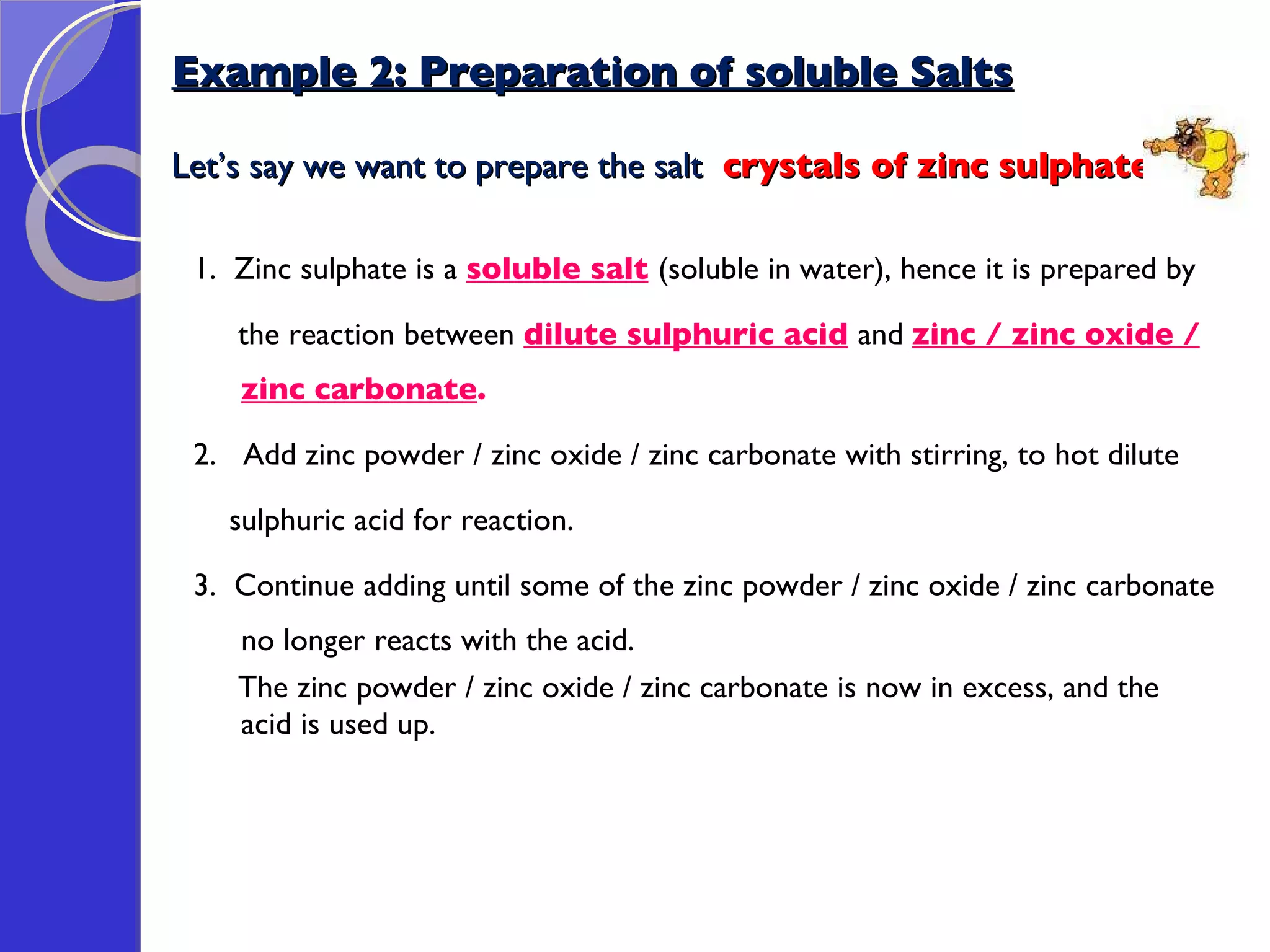 Example 2: Preparation of soluble Salts Let’s say we want to prepare the salt  crystals of zinc sulphate: 1.  Zinc sulphate is a  soluble salt   (soluble in water), hence it is prepared by the reaction between  dilute sulphuric acid   and  zinc / zinc oxide / zinc carbonate . 2.  Add zinc powder / zinc oxide / zinc carbonate with stirring, to hot dilute  sulphuric acid for reaction. 3.  Continue adding until some of the zinc powder / zinc oxide / zinc carbonate no longer reacts with the acid.  The zinc powder / zinc oxide / zinc carbonate is now in excess, and the acid is used up. 