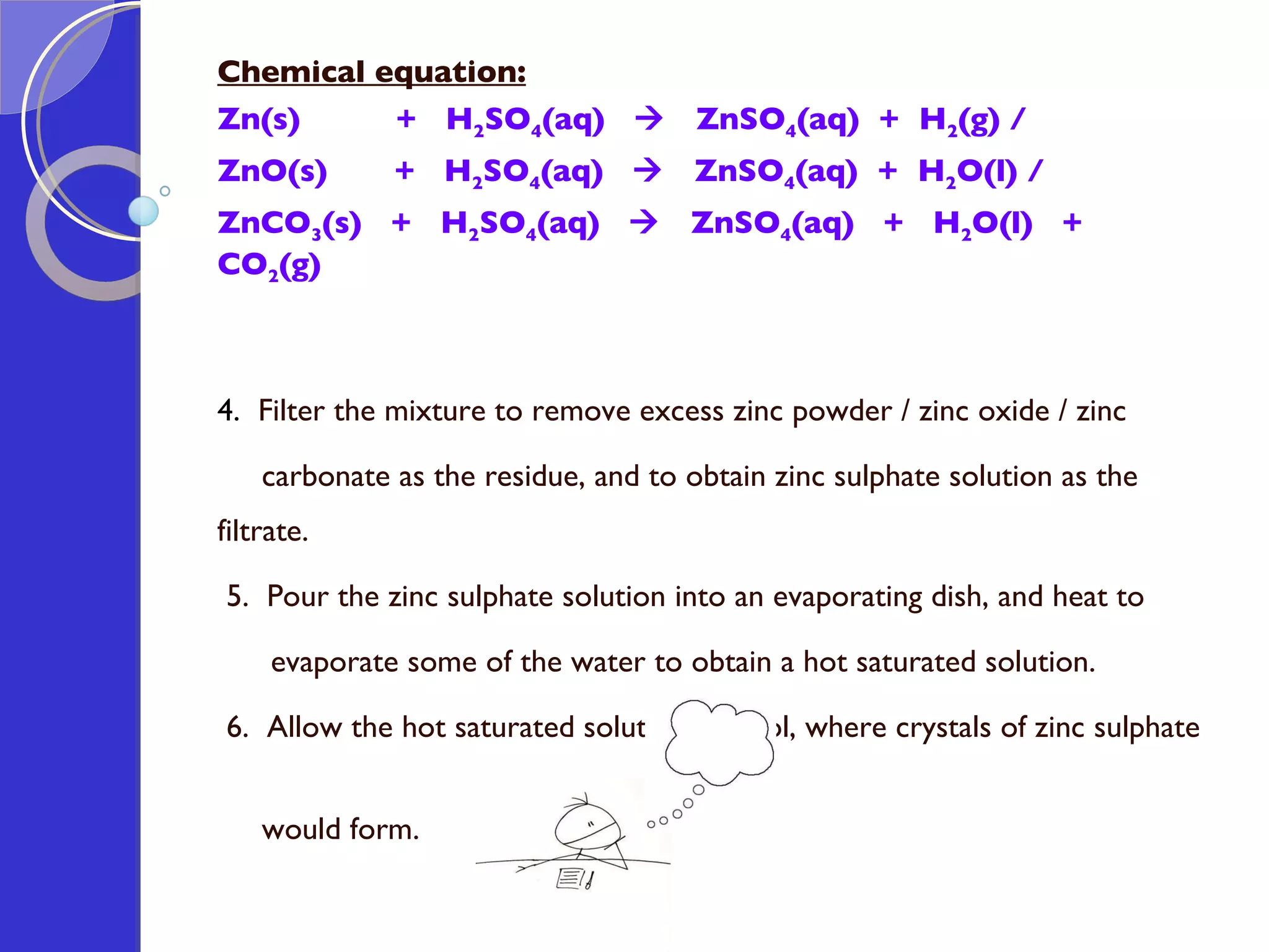 Chemical equation: Zn(s)  +  H 2 SO 4 (aq)     ZnSO 4 (aq)  +  H 2 (g) / ZnO(s)  +  H 2 SO 4 (aq)     ZnSO 4 (aq)  +  H 2 O(l) /  ZnCO 3 (s)  +  H 2 SO 4 (aq)     ZnSO 4 (aq)  +  H 2 O(l)  +  CO 2 (g) 4.  Filter the mixture to remove excess zinc powder / zinc oxide / zinc carbonate as the residue, and to obtain zinc sulphate solution as the filtrate.   5.  Pour the zinc sulphate solution into an evaporating dish, and heat to  evaporate some of the water to obtain a hot saturated solution.   6.  Allow the hot saturated solution to cool, where crystals of zinc sulphate  would form. 