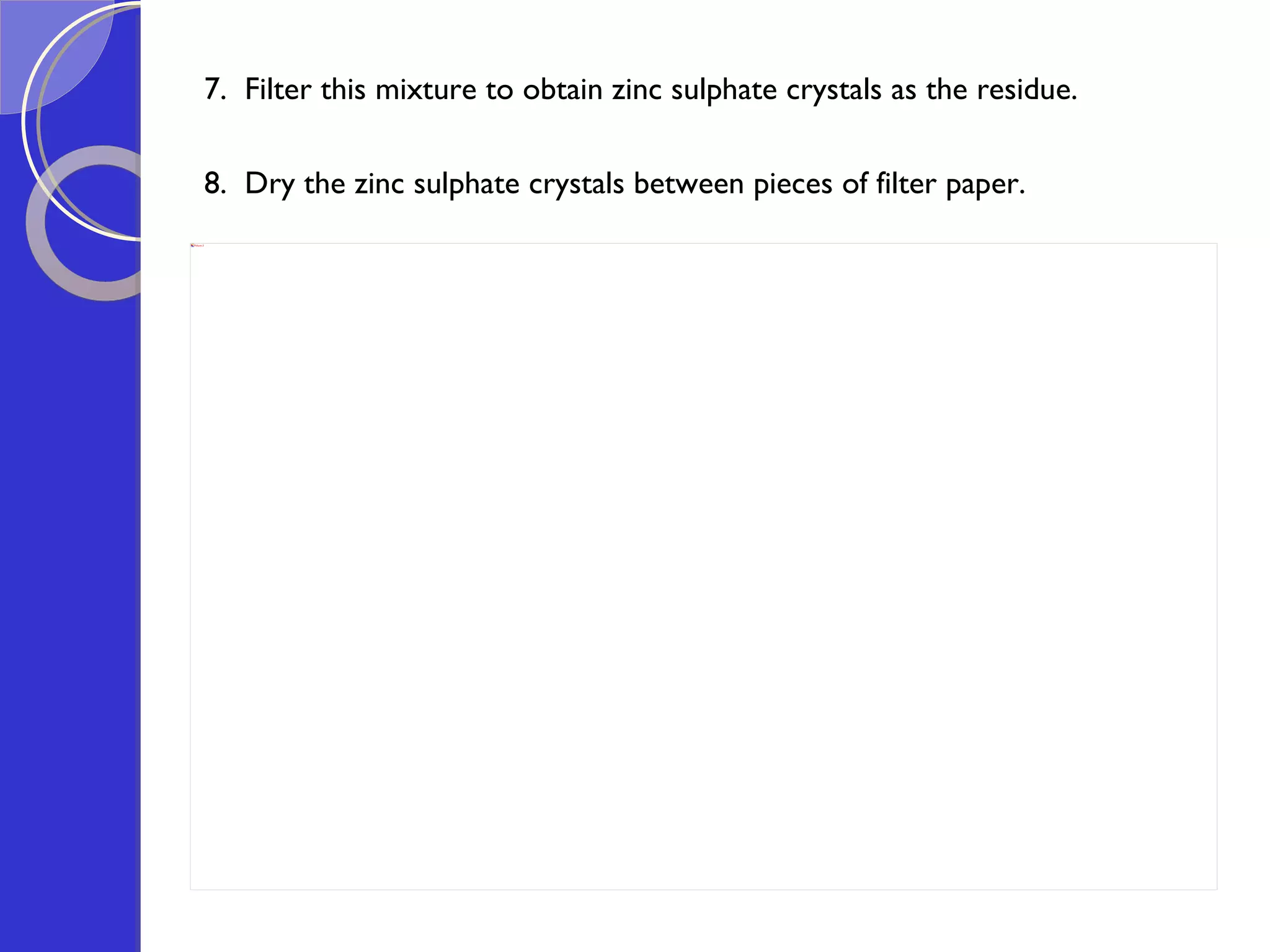 7.  Filter this mixture to obtain zinc sulphate crystals as the residue.   8.  Dry the zinc sulphate crystals between pieces of filter paper.  