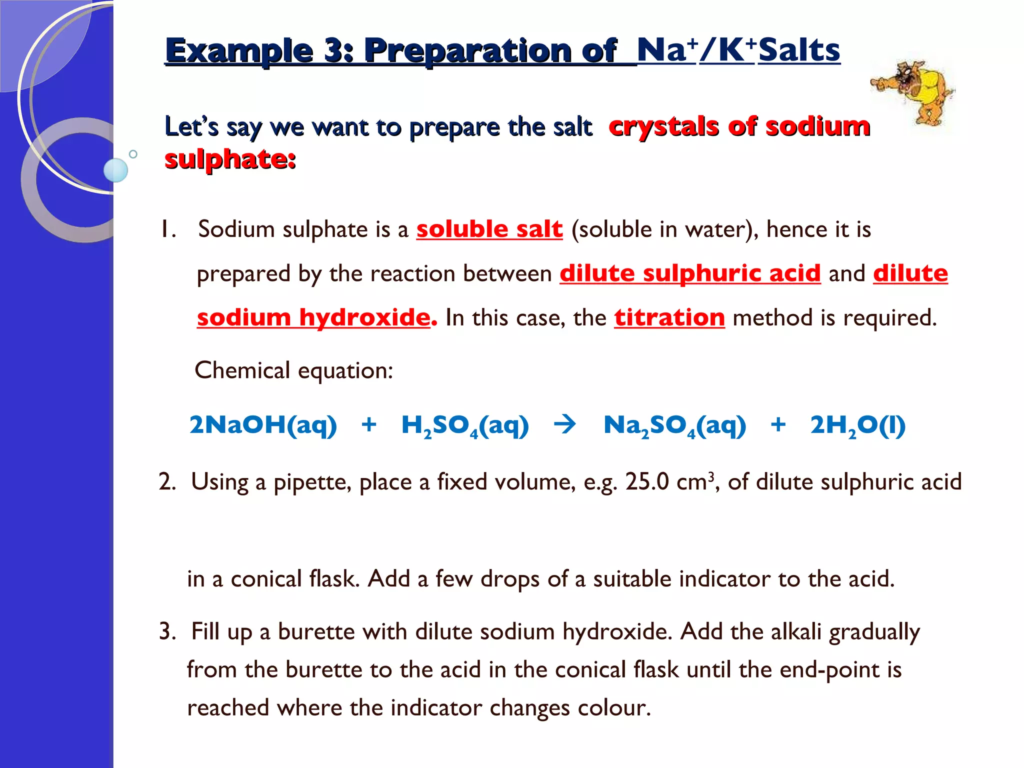 Example 3: Preparation of  Na + /K + Salts Let’s say we want to prepare the salt  crystals of sodium  sulphate: 1.  Sodium sulphate is a  soluble salt   (soluble in water), hence it is prepared by the reaction between  dilute sulphuric acid   and  dilute sodium hydroxide .  In this case, the  titration  method is required. Chemical equation: 2NaOH(aq)  +  H 2 SO 4 (aq)     Na 2 SO 4 (aq)  +  2H 2 O(l) 2.  Using a pipette, place a fixed volume, e.g. 25.0 cm 3 , of dilute sulphuric acid  in a conical flask. Add a few drops of a suitable indicator to the acid.  3.  Fill up a burette with dilute sodium hydroxide. Add the alkali gradually  from the burette to the acid in the conical flask until the end-point is  reached where the indicator changes colour.  