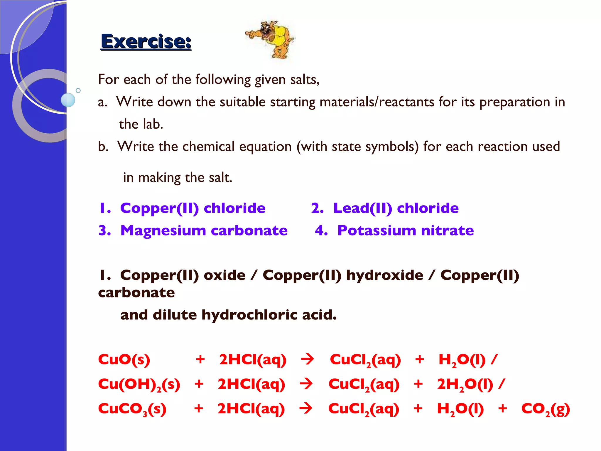 Exercise: For each of the following given salts, a.  Write down the suitable starting materials/reactants for its preparation in  the lab.  b.  Write the chemical equation (with state symbols) for each reaction used  in making the salt. 1.  Copper(II) chloride   2.  Lead(II) chloride 3.  Magnesium carbonate   4.  Potassium nitrate 1.  Copper(II) oxide / Copper(II) hydroxide / Copper(II) carbonate  and dilute hydrochloric acid.   CuO(s)  +  2HCl(aq)     CuCl 2 (aq)  +  H 2 O(l) /  Cu(OH) 2 (s)  +  2HCl(aq)     CuCl 2 (aq)  +  2H 2 O(l) /  CuCO 3 (s)  +  2HCl(aq)     CuCl 2 (aq)  +  H 2 O(l)  +  CO 2 (g)  