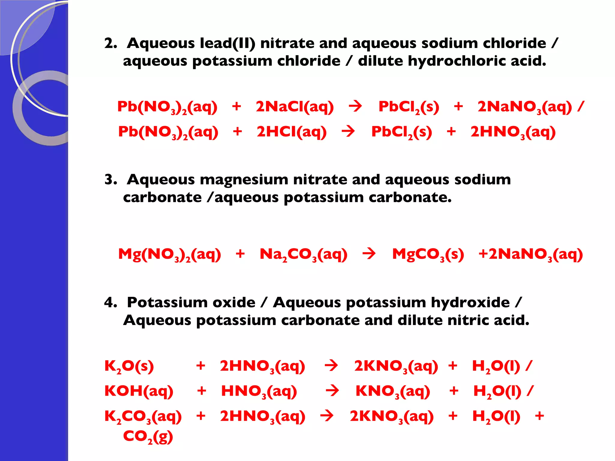 2.  Aqueous lead(II) nitrate and aqueous sodium chloride / aqueous potassium chloride / dilute hydrochloric acid. Pb(NO 3 ) 2 (aq)  +  2NaCl(aq)     PbCl 2 (s)  +  2NaNO 3 (aq) / Pb(NO 3 ) 2 (aq)  +  2HCI(aq)     PbCl 2 (s)  +  2HNO 3 (aq) 3.  Aqueous magnesium nitrate and aqueous sodium carbonate /aqueous potassium carbonate. Mg(NO 3 ) 2 (aq)  +  Na 2 CO 3 (aq)     MgCO 3 (s)  +2NaNO 3 (aq)   4.  Potassium oxide / Aqueous potassium hydroxide / Aqueous potassium carbonate and dilute nitric acid. K 2 O(s)  +  2HNO 3 (aq)     2KNO 3 (aq)  +  H 2 O(l) /  KOH(aq)  +  HNO 3 (aq)     KNO 3 (aq)  +  H 2 O(l) /  K 2 CO 3 (aq)  +  2HNO 3 (aq)     2KNO 3 (aq)  +  H 2 O(l)  + CO 2 (g)  