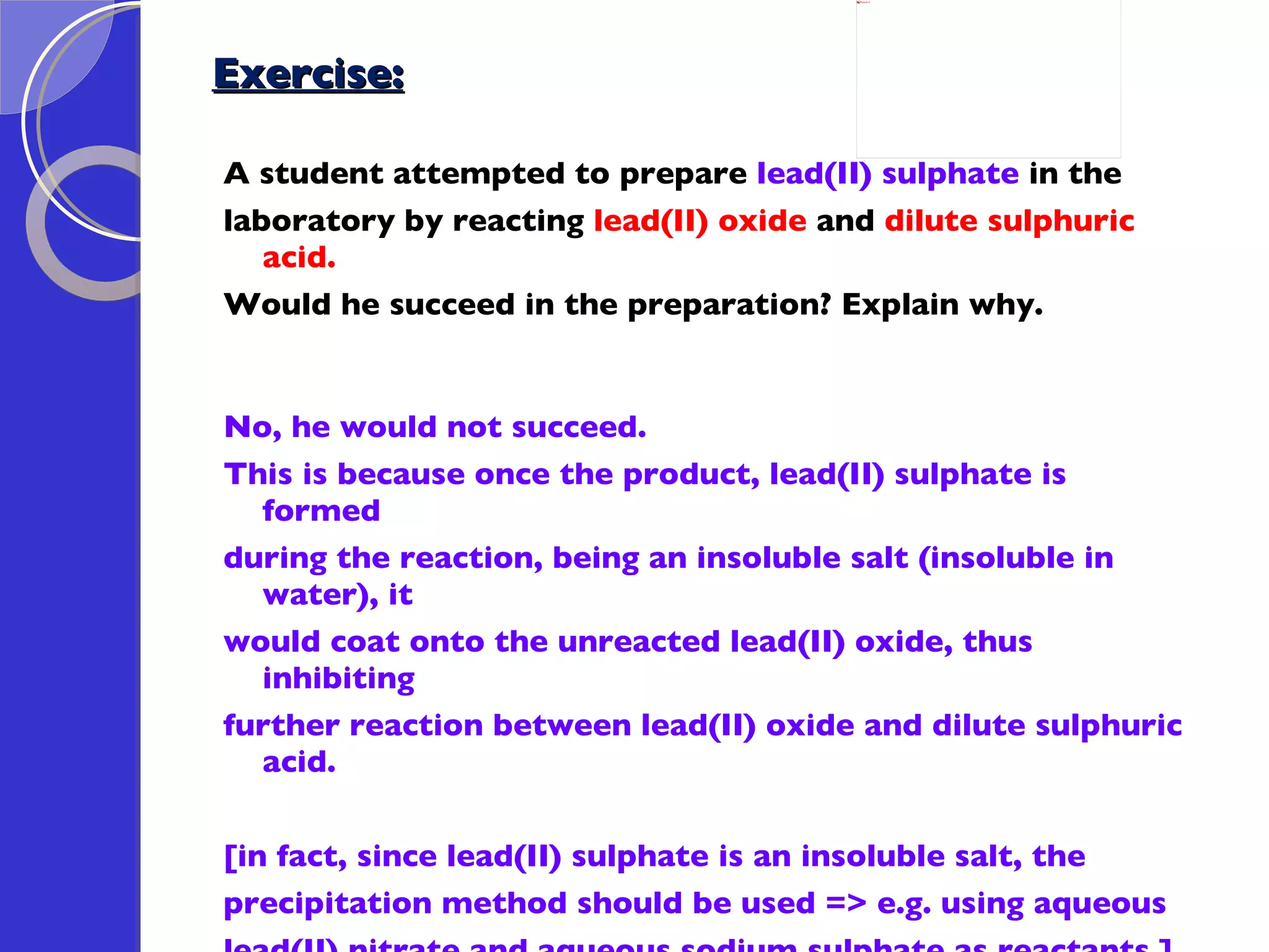 Exercise: A student attempted to prepare  lead(II) sulphate  in the  laboratory by reacting  lead(II) oxide  and  dilute sulphuric acid.  Would he succeed in the preparation? Explain why. No, he would not succeed. This is because once the product, lead(II) sulphate is formed  during the reaction, being an insoluble salt (insoluble in water), it  would coat onto the unreacted lead(II) oxide, thus inhibiting  further reaction between lead(II) oxide and dilute sulphuric acid.    [in fact, since lead(II) sulphate is an insoluble salt, the  precipitation method should be used => e.g. using aqueous  lead(II) nitrate and aqueous sodium sulphate as reactants.] 