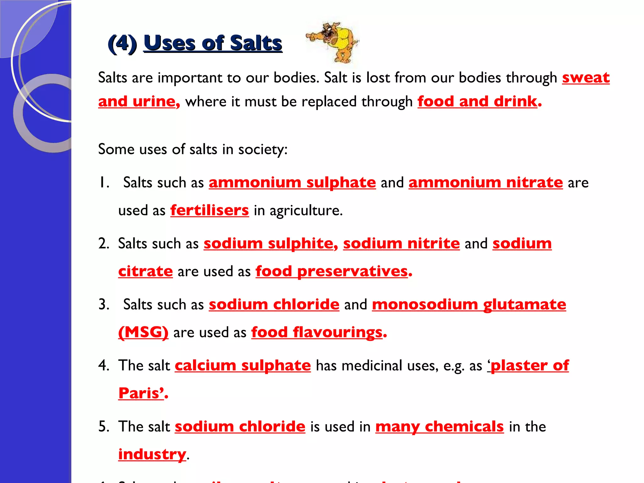 (4)  Uses of Salts Salts are important to our bodies. Salt is lost from our bodies through  sweat  and urine ,  where it must be replaced through  food and drink .   Some uses of salts in society: 1.  Salts such as  ammonium sulphate   and  ammonium nitrate   are used as  fertilisers  in agriculture. 2. Salts such as  sodium sulphite ,  sodium nitrite   and  sodium citrate   are used as  food preservatives .  3.  Salts such as  sodium chloride   and  monosodium glutamate (MSG)   are used as  food flavourings . 4.  The salt  calcium sulphate   has medicinal uses, e.g. as  ‘ plaster of Paris’ .    5. The salt  sodium chloride   is used in  many chemicals   in the  industry .  6. Salts such as  silver salts   are used in  photography 