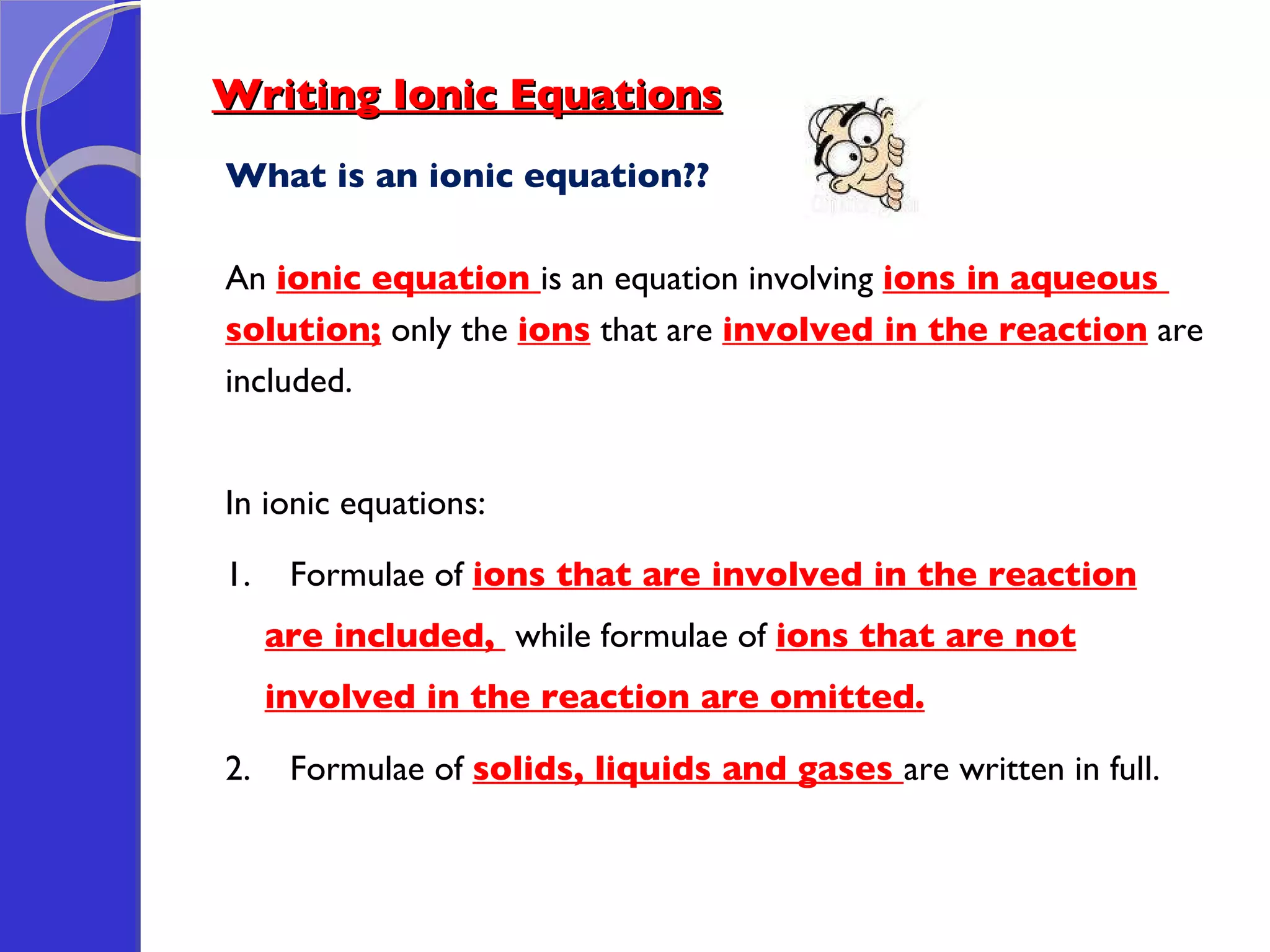 Writing Ionic Equations What is an ionic equation?? An  ionic equation  is an equation involving  ions in aqueous  solution;  only the  ions   that are  involved in the reaction  are  included. In ionic equations: 1.  Formulae of  ions that are involved in the reaction are included,  while formulae of  ions that are not involved in the reaction are omitted. 2.  Formulae of  solids, liquids and gases  are written in full. 