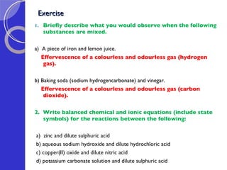 Exercise  Briefly describe what you would observe when the following substances are mixed. a)  A piece of iron and lemon juice. Effervescence of a colourless and odourless gas (hydrogen gas). b) Baking soda (sodium hydrogencarbonate) and vinegar. Effervescence of a colourless and odourless gas (carbon dioxide). 2.  Write balanced chemical and ionic equations (include state symbols) for the reactions between the following:  a)  zinc and dilute sulphuric acid b) aqueous sodium hydroxide and dilute hydrochloric acid c) copper(II) oxide and dilute nitric acid d) potassium carbonate solution and dilute sulphuric acid 