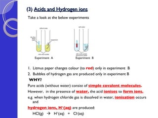 (3)  Acids and Hydrogen ions Take a look at the below experiments Experiment  A  Experiment  B 1.  Litmus paper changes colour (to  red ) only in experiment  B 2.  Bubbles of hydrogen gas are produced only in experiment B WHY? Pure acids (without water) consist of  simple covalent molecules . However,  in the presence of  water ,  the acid  ionises  to  form   ions. e.g. when hydrogen chloride gas is dissolved in water,  ionisation  occurs and  hydrogen ions, H + (aq)   are produced: HCl(g)     H + (aq)  +  Cl - (aq) 