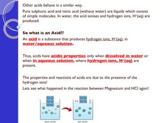 Other acids behave in a similar way.  Pure sulphuric acid and nitric acid (without water) are liquids which consist of simple molecules. In water, the acid ionises and hydrogen ions, H + (aq) are produced. So what is an Acid?? An  acid   i s a substance that produces  hydrogen ions, H + (aq) , in  water/aqueous solution . Thus, acids have  acidic properties   only when  dissolved in water   or when  in   aqueous solution ,  where  hydrogen ions, H + (aq)   are present. The properties and reactions of acids are due to the presence of the hydrogen ions! Lets see what happened in the reaction between Magnesium and HCI again! 