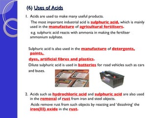 (6)  Uses of Acids 1.  Acids are used to make many useful products.  The most important industrial acid is  sulphuric acid ,  which is mainly used in the  manufacture   of  agricultural fertilisers .  e.g. sulphuric acid reacts with ammonia in making the fertiliser ammonium sulphate.  Sulphuric acid is also used in the  manufacture   of  detergents, paints,  dyes, artificial fibres and plastics .  Dilute sulphuric acid is used in  batteries   for road vehicles such as cars  and buses. 2.  Acids such as  hydrochloric acid   and  sulphuric acid   are also used in the  removal  of  rust  from iron and steel objects.  Acids remove rust from such objects by reacting and ‘dissolving’ the  iron(III) oxide  in the  rust .  