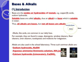 Bases & Alkalis (1 ) Introduction Bases are the  oxides or hydroxides  of  metals ,  e.g. copper(II) oxide, sodium hydroxide. Soluble   bases are called  alkalis ,  thus an  alkali   is a  base   which is  soluble   in water. Thus,  all alkalis are bases ,  but  not all bases are alkalis .   Alkalis, like acids, are common in our daily lives.  For example, they are found in soaps, detergents, window cleaners, floor cleaners, oven cleaners, toothpastes and medicine for indigestion. Alkalis are also used in the school laboratory. Three such common alkalis are: Sodium hydroxide, NaOH Aqueous ammonia/Ammonia solution, NH 3 (aq) Calcium hydroxide (Limewater), Ca(OH) 2   Insoluble Bases  Alkalis   Bases 