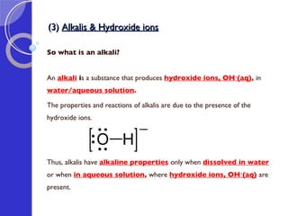 (3)  Alkalis & Hydroxide ions So what is an alkali? An  alkali   i s a substance that produces  hydroxide ions, OH - (aq) ,  in  water/aqueous solution .  The properties and reactions of alkalis are due to the presence of the hydroxide ions.  Thus, alkalis have  alkaline properties   only when  dissolved in water   or when  in aqueous solution ,  where  hydroxide ions, OH - (aq)   are present. 