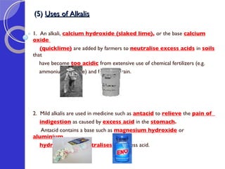 (5)  Uses of Alkalis 1.  An alkali,  calcium hydroxide (slaked lime) ,  or the base  calcium oxide  (quicklime)   are added by farmers to  neutralise excess acids   in  soils   that  have become  too acidic   from extensive use of chemical fertilizers (e.g.  ammonium sulphate) and from acid rain.  2.  Mild alkalis are used in medicine such as  antacid  to  relieve   the  pain of  indigestion   as caused by  excess acid   in the  stomach .  Antacid contains a base such as  magnesium hydroxide   or  aluminium  hydroxide   that  neutralises  the excess acid. 