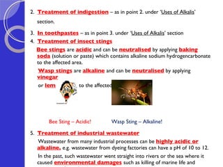 2.  Treatment of indigestion   – as in point 2. under ‘ Uses of Alkalis ’ section.  3.  In toothpastes   – as in point 3. under ‘ Uses of Alkalis ’ section 4.  Treatment of insect stings   Bee stings   are  acidic  and can be  neutralised  by applying  baking soda   (solution or paste) which contains alkaline sodium hydrogencarbonate to the affected area. Wasp stings   are  alkaline   and can be  neutralised  by applying  vinegar   or  lemon juice   to the affected area.  Bee Sting – Acidic!  Wasp Sting – Alkaline! 5.  Treatment of industrial wastewater Wastewater from many industrial processes can be  highly acidic or alkaline ,  e.g. wastewater from dyeing factories can have a pH of 10 to 12.  In the past, such wastewater went straight into rivers or the sea where it caused  environmental damages   such as killing of marine life and corrosion of metal pipes  