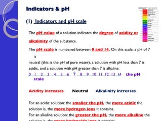 Indicators & pH (1)  Indicators and pH scale The  pH value   of a solution indicates the  degree   of  acidity or  alkalinity   of the substance.  The  pH scale   is numbered between  0 and 14 .  On this scale, a pH of 7 is  neutral (this is the pH of pure water), a solution with pH less than 7 is  acidic, and a solution with pH greater than 7 is alkaline. 0  1  2  3  4  5  6  7  8  9  10  11  12  13  14  the pH scale  Acidity increases  Neutral  Alkalinity increases  For an acidic solution: the  smaller the pH ,  the  more acidic   the solution is, the  more hydrogen ions   it contains. For an alkaline solution: the  greater the pH ,  the  more alkaline   the  solution is, the  more hydroxide ions   it contains.     