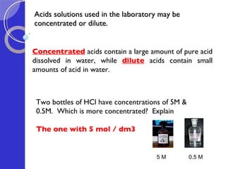 Acids solutions used in the laboratory may be concentrated or dilute. Concentrated  acids contain a large amount of pure acid dissolved in water, while   dilute  acids contain small amounts of acid in water. Two bottles of HCl have concentrations of 5M & 0.5M.  Which is more concentrated?  Explain The one with 5 mol / dm3 5 M 0.5 M 