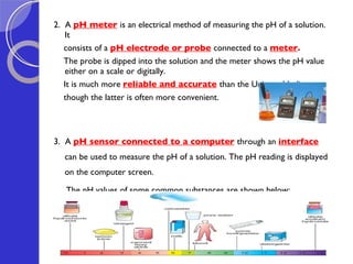 2.  A  pH meter   is an electrical method of measuring the pH of a solution. It  consists of a  pH electrode or probe   connected to a  meter .  The probe is dipped into the solution and the meter shows the pH value either on a scale or digitally.  It is much more  reliable and accurate   than the Universal Indicator,  though the latter is often more convenient.  3.  A  pH sensor connected to a computer   through an  interface  can be used to measure the pH of a solution. The pH reading is displayed on the computer screen.   The pH values of some common substances are shown below: 