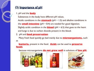 (3)  Importance of pH 1. pH and the   body   Substances in the body have different pH values.  Acidic conditions in the  stomach  (pH ~ 1.5) and alkaline conditions in  the  small intestine   (pH ~ 8.4) are needed for good digestion.  Slightly acidic condition in the  blood   (pH ~ 6.5) that goes to the heart  and lungs is due to carbon dioxide present in the blood. 2.  pH and  food preservation Many fresh food quickly go bad mainly due to  microorganisms ,  such as  bacteria ,  present in the food.   Acids  can be used to  preserve foods   because microorganisms  do not grow well   in solutions of  low pH . 