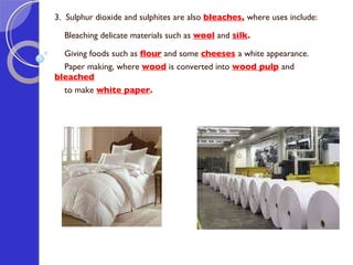 3.  Sulphur dioxide and sulphites are also  bleaches ,  where uses include: Bleaching delicate materials such as  wool  and  silk . Giving foods such as  flour  and some  cheeses   a white appearance. Paper making, where  wood  is converted into  wood pulp   and  bleached   to make  white paper . 