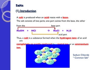 Salts (1 ) Introduction A  salt  is produced when an  acid  reacts with a  base .  The salt consists of two parts; one part comes from the base, the other  from the  base part NaOH  +  HCl       NaCl  +  H 2 O acid part Thus, a  salt  is a substance formed when the  hydrogen ions   of an acid are  completely or partly replaced   by a  metal ion   or an  ammonium  ion . Sodium Chloride “  Common Salt” 