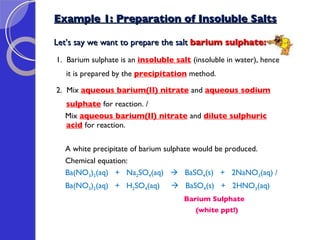 Example 1: Preparation of Insoluble Salts Let’s say we want to prepare the salt  barium sulphate: 1.  Barium sulphate is an  insoluble salt   (insoluble in water), hence it is prepared by the  precipitation  method.  2.  Mix  aqueous barium(II) nitrate   and  aqueous sodium sulphate   for reaction. / Mix  aqueous barium(II) nitrate   and  dilute sulphuric acid   for reaction. A white precipitate of barium sulphate would be produced. Chemical equation: Ba(NO 3 ) 2 (aq)  +  Na 2 SO 4 (aq)     BaSO 4 (s)  +  2NaNO 3 (aq) / Ba(NO 3 ) 2 (aq)  +  H 2 SO 4 (aq)     BaSO 4 (s)  +  2HNO 3 (aq) Barium Sulphate (white ppt!) 