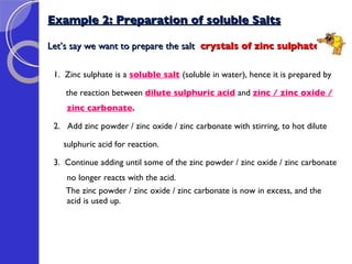 Example 2: Preparation of soluble Salts Let’s say we want to prepare the salt  crystals of zinc sulphate: 1.  Zinc sulphate is a  soluble salt   (soluble in water), hence it is prepared by the reaction between  dilute sulphuric acid   and  zinc / zinc oxide / zinc carbonate . 2.  Add zinc powder / zinc oxide / zinc carbonate with stirring, to hot dilute  sulphuric acid for reaction. 3.  Continue adding until some of the zinc powder / zinc oxide / zinc carbonate no longer reacts with the acid.  The zinc powder / zinc oxide / zinc carbonate is now in excess, and the acid is used up. 