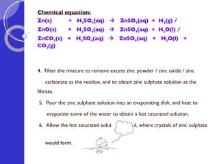 Chemical equation: Zn(s)  +  H 2 SO 4 (aq)     ZnSO 4 (aq)  +  H 2 (g) / ZnO(s)  +  H 2 SO 4 (aq)     ZnSO 4 (aq)  +  H 2 O(l) /  ZnCO 3 (s)  +  H 2 SO 4 (aq)     ZnSO 4 (aq)  +  H 2 O(l)  +  CO 2 (g) 4.  Filter the mixture to remove excess zinc powder / zinc oxide / zinc carbonate as the residue, and to obtain zinc sulphate solution as the filtrate.   5.  Pour the zinc sulphate solution into an evaporating dish, and heat to  evaporate some of the water to obtain a hot saturated solution.   6.  Allow the hot saturated solution to cool, where crystals of zinc sulphate  would form. 