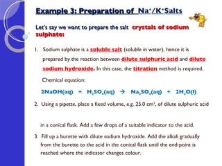 Example 3: Preparation of  Na + /K + Salts Let’s say we want to prepare the salt  crystals of sodium  sulphate: 1.  Sodium sulphate is a  soluble salt   (soluble in water), hence it is prepared by the reaction between  dilute sulphuric acid   and  dilute sodium hydroxide .  In this case, the  titration  method is required. Chemical equation: 2NaOH(aq)  +  H 2 SO 4 (aq)     Na 2 SO 4 (aq)  +  2H 2 O(l) 2.  Using a pipette, place a fixed volume, e.g. 25.0 cm 3 , of dilute sulphuric acid  in a conical flask. Add a few drops of a suitable indicator to the acid.  3.  Fill up a burette with dilute sodium hydroxide. Add the alkali gradually  from the burette to the acid in the conical flask until the end-point is  reached where the indicator changes colour.  