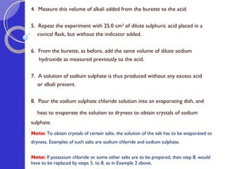 4.  Measure this volume of alkali added from the burette to the acid.   5.  Repeat the experiment with 25.0 cm 3  of dilute sulphuric acid placed in a  conical flask, but without the indicator added.   6.  From the burette, as before, add the same volume of dilute sodium  hydroxide as measured previously to the acid.   7.  A solution of sodium sulphate is thus produced without any excess acid  or alkali present. 8.  Pour the sodium sulphate chloride solution into an evaporating dish, and  heat to evaporate the solution to dryness to obtain crystals of sodium sulphate.  Note:  To obtain crystals of certain salts, the solution of the salt has to be evaporated to dryness. Examples of such salts are sodium chloride and sodium sulphate.    Note:  If   potassium chloride or some other salts are to be prepared, then step 8. would have to be replaced by steps 5. to 8. as in Example 2 above.    