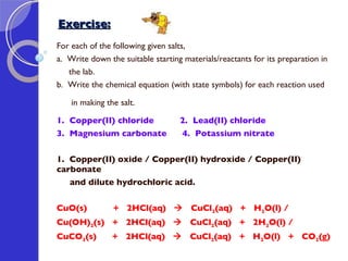 Exercise: For each of the following given salts, a.  Write down the suitable starting materials/reactants for its preparation in  the lab.  b.  Write the chemical equation (with state symbols) for each reaction used  in making the salt. 1.  Copper(II) chloride   2.  Lead(II) chloride 3.  Magnesium carbonate   4.  Potassium nitrate 1.  Copper(II) oxide / Copper(II) hydroxide / Copper(II) carbonate  and dilute hydrochloric acid.   CuO(s)  +  2HCl(aq)     CuCl 2 (aq)  +  H 2 O(l) /  Cu(OH) 2 (s)  +  2HCl(aq)     CuCl 2 (aq)  +  2H 2 O(l) /  CuCO 3 (s)  +  2HCl(aq)     CuCl 2 (aq)  +  H 2 O(l)  +  CO 2 (g)  