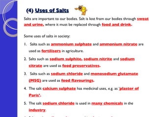 (4)  Uses of Salts Salts are important to our bodies. Salt is lost from our bodies through  sweat  and urine ,  where it must be replaced through  food and drink .   Some uses of salts in society: 1.  Salts such as  ammonium sulphate   and  ammonium nitrate   are used as  fertilisers  in agriculture. 2. Salts such as  sodium sulphite ,  sodium nitrite   and  sodium citrate   are used as  food preservatives .  3.  Salts such as  sodium chloride   and  monosodium glutamate (MSG)   are used as  food flavourings . 4.  The salt  calcium sulphate   has medicinal uses, e.g. as  ‘ plaster of Paris’ .    5. The salt  sodium chloride   is used in  many chemicals   in the  industry .  6. Salts such as  silver salts   are used in  photography 