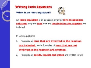 Writing Ionic Equations What is an ionic equation?? An  ionic equation  is an equation involving  ions in aqueous  solution;  only the  ions   that are  involved in the reaction  are  included. In ionic equations: 1.  Formulae of  ions that are involved in the reaction are included,  while formulae of  ions that are not involved in the reaction are omitted. 2.  Formulae of  solids, liquids and gases  are written in full. 