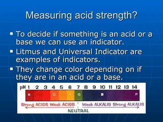 Measuring acid strength? To decide if something is an acid or a base we can use an indicator. Litmus and Universal Indicator are examples of indicators. They change color depending on if they are in an acid or a base. 