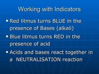 Working with Indicators Red litmus turns BLUE in the presence of Bases (alkali) Blue litmus turns RED in the presence of acid Acids and bases react together in a  NEUTRALISATION reaction 