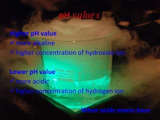 pH  values Higher pH value  more alkaline higher concentration of hydroxide ion Lower pH value  more acidic higher concentration of hydrogen ion When acids meets base 