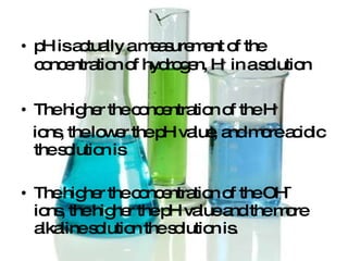 pH is actually a measurement of the concentration of hydrogen, H +  in a solution The higher the concentration of the H + ions, the lower the pH value, and more acidic the solution is The higher the concentration of the OH¯ ions, the higher the pH value and the more alkaline solution the solution is. 